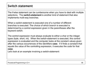 Switch statement 
The if-else statement can be cumbersome when you have to deal with multiple 
selections. The switch-statement is another kind of statement that also 
implements multi-way branches. 
When a switch-statement is executed one of a number of different 
branches is executed. The choice of which branch is executed is 
determined by a control expression given in the parentheses after the 
keyword switch. 
The control expression must always evaluate to either a char or the integer 
types (byte, short, int). When the switch-statement is executed, this control 
expression is evaluated and the computer looks at the constant values given 
after the various occurrences of the identifiers case. if it finds a constant that 
equals the value of the controlling expression, it executes the code for that 
case. 
Let's look at an example involving a switch-statement: 
Procedural Programming in C++ 66 
 