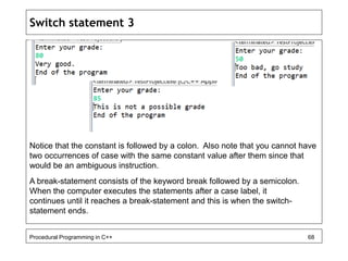 Switch statement 3 
Notice that the constant is followed by a colon. Also note that you cannot have 
two occurrences of case with the same constant value after them since that 
would be an ambiguous instruction. 
A break-statement consists of the keyword break followed by a semicolon. 
When the computer executes the statements after a case label, it 
continues until it reaches a break-statement and this is when the switch-statement 
ends. 
Procedural Programming in C++ 68 
 