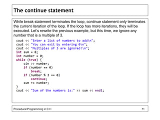 The continue statement 
While break statement terminates the loop, continue statement only terminates 
the current iteration of the loop. If the loop has more iterations, they will be 
executed. Let’s rewrite the previous example, but this time, we ignore any 
number that is a multiple of 3. 
Procedural Programming in C++ 71 
 