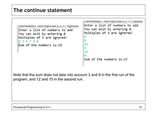 The continue statement 
Note that the sum does not take into account 3 and 9 in the first run of the 
program, and 12 and 15 in the second run. 
Procedural Programming in C++ 72 
 