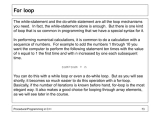 For loop 
The while-statement and the do-while statement are all the loop mechanisms 
you need. In fact, the while-statement alone is enough. But there is one kind 
of loop that is so common in programming that we have a special syntax for it. 
In performing numerical calculations, it is common to do a calculation with a 
sequence of numbers. For example to add the numbers 1 through 10 you 
want the computer to perform the following statement ten times with the value 
of n equal to 1 the first time and with n increased by one each subsequent 
time. 
sum=sum + n 
You can do this with a while loop or even a do-while loop. But as you will see 
shortly, it becomes so much easier to do this operation with a for-loop. 
Basically, if the number of iterations is known before hand, for-loop is the most 
elegant way. It also makes a good choice for looping through array elements, 
as we will see later in the course. 
Procedural Programming in C++ 73 
 