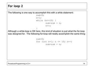 For loop 2 
The following is one way to accomplish this with a while statement: 
sum=0; 
n=1; 
while (n<=10) { 
sum=sum + n; 
n++; 
} 
Although a while-loop is OK here, this kind of situation is just what the for-loop 
was designed for. The following for-loop will neatly accomplish the same thing: 
sum=0; 
for (int n=1; n <= 10; n++) 
sum=sum + n; 
Procedural Programming in C++ 74 
 
