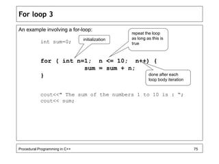 For loop 3 
An example involving a for-loop: 
int sum=0; 
initialization 
repeat the loop 
as long as this is 
true 
for ( int n=1; n <= 10; n++) { 
sum = sum + n; 
} 
done after each 
loop body iteration 
cout<<" The sum of the numbers 1 to 10 is : “; 
cout<< sum; 
Procedural Programming in C++ 75 
 