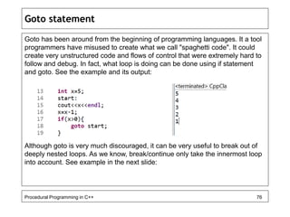 Goto statement 
Goto has been around from the beginning of programming languages. It a tool 
programmers have misused to create what we call "spaghetti code". It could 
create very unstructured code and flows of control that were extremely hard to 
follow and debug. In fact, what loop is doing can be done using if statement 
and goto. See the example and its output: 
Although goto is very much discouraged, it can be very useful to break out of 
deeply nested loops. As we know, break/continue only take the innermost loop 
into account. See example in the next slide: 
Procedural Programming in C++ 76 
 