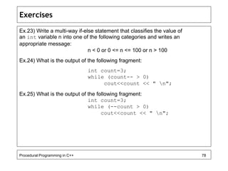 Exercises 
Ex.23) Write a multi-way if-else statement that classifies the value of 
an int variable n into one of the following categories and writes an 
appropriate message: 
n < 0 or 0 <= n <= 100 or n > 100 
Ex.24) What is the output of the following fragment: 
int count=3; 
while (count-- > 0) 
cout<<count << " n"; 
Ex.25) What is the output of the following fragment: 
int count=3; 
while (--count > 0) 
cout<<count << " n"; 
Procedural Programming in C++ 78 
 