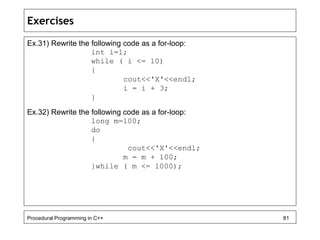 Exercises 
Ex.31) Rewrite the following code as a for-loop: 
int i=1; 
while ( i <= 10) 
{ 
cout<<'X'<<endl; 
i = i + 3; 
} 
Ex.32) Rewrite the following code as a for-loop: 
long m=100; 
do 
{ 
cout<<'X'<<endl; 
m = m + 100; 
}while ( m <= 1000); 
Procedural Programming in C++ 81 
 