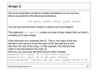 Arrays 2 
The array declaration (similar to variable declaration) on the previous 
slide is equivalent to the following declarations: 
int mark1, mark2, mark3, mark4, mark5; 
You can see that the array notation is clearer and more elegant. 
The statement int mark[5; creates an array of type integer that can store 5 
variables all of type integer. 
Array elements are numbered from 0. That is, the index of the first 
element in the array is 0 and the index of the last element is one 
less than the size of the array. ( in this example, first element has 
index 0 and last element has index 4) 
Now you can use array elements like any other variable: 
marks[0]=75; //puts 75 in the first location 
marks[4]=82; //puts 82 in the last location 
cout<<marks[4]; //prints the the last element which is 82 
Procedural Programming in C++ 83 
 