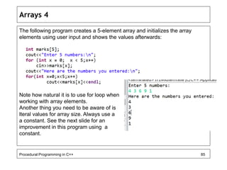 Arrays 4 
The following program creates a 5-element array and initializes the array 
elements using user input and shows the values afterwards: 
Note how natural it is to use for loop when 
working with array elements. 
Another thing you need to be aware of is 
lteral values for array size. Always use a 
a constant. See the next slide for an 
improvement in this program using a 
constant. 
Procedural Programming in C++ 85 
 