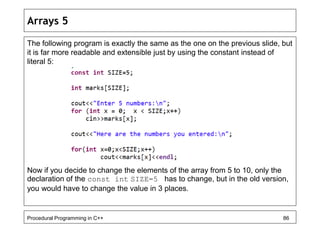 Arrays 5 
The following program is exactly the same as the one on the previous slide, but 
it is far more readable and extensible just by using the constant instead of 
literal 5: 
Now if you decide to change the elements of the array from 5 to 10, only the 
declaration of the const int SIZE=5 has to change, but in the old version, 
you would have to change the value in 3 places. 
Procedural Programming in C++ 86 
 