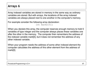 Arrays 6 
Array indexed variables are stored in memory in the same way as ordinary 
variables are stored. But with arrays, the locations of the array indexed 
variables are always placed next to one another in the computer's memory. 
For example consider the following array declaration: 
int marks[5]; 
When you declare this array, the computer reserves enough memory to hold 5 
variables of type integer and the computer always places these variables one 
after the other in the memory. The computer then remembers the address of 
the indexed variable mark[0], but it does not remember the address of any 
other indexed variable. 
When your program needs the address of some other indexed element the 
computer calculates the address of this other element from the address of 
mark[0]. 
Procedural Programming in C++ 87 
 