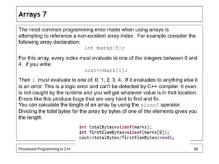 Arrays 7 
The most common programming error made when using arrays is 
attempting to reference a non-existent array index. For example consider the 
following array declaration: 
int marks[5]; 
For this array, every index must evaluate to one of the integers between 0 and 
4. if you write: 
cout<<mark[i]; 
Then i must evaluate to one of: 0, 1, 2, 3, 4. If it evaluates to anything else it 
is an error. This is a logic error and can't be detected by C++ compiler. It even 
is not caught by the runtime and you will get whatever value is in that location. 
Errors like this produce bugs that are very hard to find and fix. 
You can calculate the length of an array by using the sizeof operator. 
Dividing the total bytes for the array by bytes of one of the elements gives you 
the length. 
Procedural Programming in C++ 88 
 