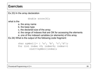 Exercises 
Ex.33) In the array declaration 
double score[6]; 
what is the 
a. the array name 
b. the base type 
c. the declared size of the array 
d. the range of indexes that are OK for accessing the elements 
e. one of the indexed variables (or elements) of this array 
Ex.34) What is the output of the following code fragment: 
char symbol[]= { 'a', 'b', 'c','d'}; 
for (int index =0; index<4; index++) 
cout<<symbol[index]; 
Procedural Programming in C++ 89 
 