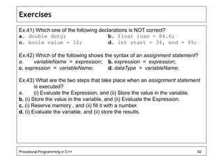 Exercises 
Ex.41) Which one of the following declarations is NOT correct? 
a. double duty; b. float loan = 84.6; 
c. boole value = 12; d. int start = 34, end = 99; 
Ex.42) Which of the following shows the syntax of an assignment statement? 
a. variableName = expression; b. expression = expression; 
c. expression = variableName; d. dataType = variableName; 
Ex.43) What are the two steps that take place when an assignment statement 
is executed? 
a. (i) Evaluate the Expression, and (ii) Store the value in the variable. 
b. (i) Store the value in the variable, and (ii) Evaluate the Expression. 
c. (i) Reserve memory , and (ii) fill it with a number. 
d. (i) Evaluate the variable, and (ii) store the results. 
Procedural Programming in C++ 92 
 