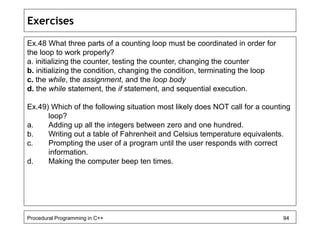 Exercises 
Ex.48 What three parts of a counting loop must be coordinated in order for 
the loop to work properly? 
a. initializing the counter, testing the counter, changing the counter 
b. initializing the condition, changing the condition, terminating the loop 
c. the while, the assignment, and the loop body 
d. the while statement, the if statement, and sequential execution. 
Ex.49) Which of the following situation most likely does NOT call for a counting 
loop? 
a. Adding up all the integers between zero and one hundred. 
b. Writing out a table of Fahrenheit and Celsius temperature equivalents. 
c. Prompting the user of a program until the user responds with correct 
information. 
d. Making the computer beep ten times. 
Procedural Programming in C++ 94 
 