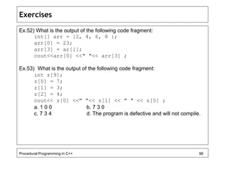 Exercises 
Ex.52) What is the output of the following code fragment: 
int[] arr = {2, 4, 6, 8 }; 
arr[0] = 23; 
arr[3] = ar[1]; 
cout<<arr[0] <<" "<< arr[3] ; 
Ex.53) What is the output of the following code fragment: 
int z[9]; 
z[0] = 7; 
z[1] = 3; 
z[2] = 4; 
cout<< z[0] <<" "<< z[1] << " " << z[5] ; 
a. 1 0 0 b. 7 3 0 
c. 7 3 4 d. The program is defective and will not compile. 
Procedural Programming in C++ 96 
 