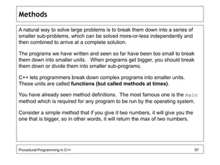 Methods 
A natural way to solve large problems is to break them down into a series of 
smaller sub-problems, which can be solved more-or-less independently and 
then combined to arrive at a complete solution. 
The programs we have written and seen so far have been too small to break 
them down into smaller units. When programs get bigger, you should break 
them down or divide them into smaller sub-programs. 
C++ lets programmers break down complex programs into smaller units. 
These units are called functions (but called methods at times). 
You have already seen method definitions. The most famous one is the main 
method which is required for any program to be run by the operating system. 
Consider a simple method that if you give it two numbers, it will give you the 
one that is bigger, so in other words, it will return the max of two numbers. 
Procedural Programming in C++ 97 
 