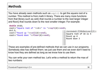 Methods 
You have already seen methods such as sqrt() to get the square root of a 
number. This method is from math.h library. There are many more functions 
from that library such as ceil() that rounds a number to the next larger integer 
and floor() that rounds down to the next smaller integer. For example: 
These are examples of pre-defined methods that we can use in our programs. 
Somebody else has defined them; we just use them and we even don't need to 
know how they are defined as long as we know how to use them. 
You can write your own method too. Let's write a method to return the max of 
two numbers: 
Procedural Programming in C++ 98 
 