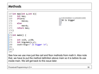 Methods 
See how we use max just like ceil and floor methods from math.h. Also note 
that, we have to put the method definition above main so it is before its use 
inside main. We will get back to this issue later. 
Procedural Programming in C++ 99 
 