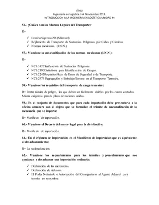 ITHUI 
Ingeniería en logística. I-A Noviembre 2013. 
INTRODUCCION A LA INGENIERIA EN LOGÍSTICA UNIDAD #4 
56.- ¿Cuáles son los Marcos Legales del Transporte? 
R= 
 Decreto Supremo 298 (Mintratel). 
 Reglamento de Transporte de Sustancias Peligrosas por Calles y Caminos. 
 Normas mexicanas. (I.N.N.) 
57.- Mencione la sub-clasificación de las normas mexicanas (I.N.N.): 
R= 
 NCh 382Clasificación de Sustancias Peligrosas. 
 NCh 2190Distintivos para Identificación de Riesgos. 
 NCh 2245RequisitosHoja de Datos de Seguridad y de Transporte. 
 NCh 2979 Segregación y Embalaje/Envase en el Transporte Terrestre. 
58.- Mencione los requisitos del transporte de carga terrestre: 
R= Portar rótulos de peligro, los que deben ser fácilmente visibles por los cuatro costados. 
Misma exigencia para la placa de naciones unidas. 
59.- Es el conjunto de documentos que para cada importación debe presentarse a la 
oficina aduanera con el objeto que se formalice el trámite de nacionalización de la 
mercancía que se importa: 
R= Manifiesto de importación. 
60.- Mencione el Decreto del marco legal para la distribución: 
R= Manifiesto de importación. 
61.- En el régimen de importación; es el Manifiesto de importación que es equivalente 
al desaduanamiento: 
R= La nacionalización. 
62.- Mencione los requerimientos para los trámites y procedimientos que nos 
ayudaran a desaduanar una importación ordinaria: 
 Declaración de las mercancías. 
 Declaración de Aduanas. 
 El Poder Notariado o Autorización del Consignatario al Agente Aduanal para 
tramitar en su nombre. 
 