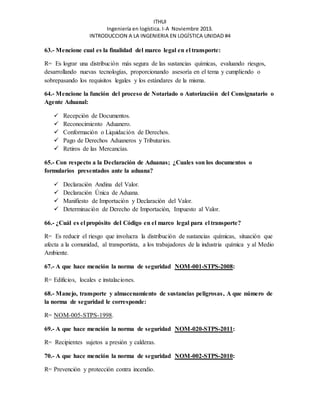 ITHUI 
Ingeniería en logística. I-A Noviembre 2013. 
INTRODUCCION A LA INGENIERIA EN LOGÍSTICA UNIDAD #4 
63.- Mencione cual es la finalidad del marco legal en el transporte: 
R= Es lograr una distribución más segura de las sustancias químicas, evaluando riesgos, 
desarrollando nuevas tecnologías, proporcionando asesoría en el tema y cumpliendo o 
sobrepasando los requisitos legales y los estándares de la misma. 
64.- Mencione la función del proceso de Notariado o Autorización del Consignatario o 
Agente Aduanal: 
 Recepción de Documentos. 
 Reconocimiento Aduanero. 
 Conformación o Liquidación de Derechos. 
 Pago de Derechos Aduaneros y Tributarios. 
 Retiros de las Mercancías. 
65.- Con respecto a la Declaración de Aduanas; ¿Cuales son los documentos o 
formularios presentados ante la aduana? 
 Declaración Andina del Valor. 
 Declaración Única de Aduana. 
 Manifiesto de Importación y Declaración del Valor. 
 Determinación de Derecho de Importación, Impuesto al Valor. 
66.- ¿Cuál es el propósito del Código en el marco legal para el transporte? 
R= Es reducir el riesgo que involucra la distribución de sustancias químicas, situación que 
afecta a la comunidad, al transportista, a los trabajadores de la industria química y al Medio 
Ambiente. 
67.- A que hace mención la norma de seguridad NOM-001-STPS-2008: 
R= Edificios, locales e instalaciones. 
68.- Manejo, transporte y almacenamiento de sustancias peligrosas, A que número de 
la norma de seguridad le corresponde: 
R= NOM-005-STPS-1998. 
69.- A que hace mención la norma de seguridad NOM-020-STPS-2011: 
R= Recipientes sujetos a presión y calderas. 
70.- A que hace mención la norma de seguridad NOM-002-STPS-2010: 
R= Prevención y protección contra incendio. 
