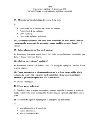 ITHUI 
Ingeniería en logística. I-A Noviembre 2013. 
INTRODUCCION A LA INGENIERIA EN LOGÍSTICA UNIDAD #4 
15.- Mencione las Características del envase Tetra pack: 
R= 
 Preservación de la cantidad nutricional del alimento. 
 Protección de la luz y el calor. 
 100% reciclable. 
 Preservación del sabor y el aroma. 
16.- ¿Son envases cilíndricos con fondo plano o combado, de metal, cartón, plástico, 
contrachapado u otro material apropiado, aunque también con otras formas? R= 
Bidones. 
17.- Esboce el concepto de Toneles de madera: 
R= Son envases de madera natural, de sección circular de pared combada, constituidos por 
duelas y fondos y provistos de aros. 
18.- ¿Qué son los Jerricanes" o cuñetes? 
R= Son envases de metal o de plástico, de sección rectangular o poligonal, provisto de uno 
o varios orificios. 
19.- Tienen una resistencia a la compresión menor a la de un envase rígido, y bajo 
esfuerzos de compresión su aspecto puede ser similar a la de los envases rígidos, 
mencione a que envase le pertenece esta característica: 
R= Envases semirrígidos. 
20.- Esboce que es un Envase: 
R= Es todo recipiente o soporte que contiene o guarda un producto, protege la mercancía, 
facilita su transporte, ayuda a distinguirla de otros artículos y presenta el producto para su 
venta. 
21.- Mencione los tipos de marcas para el transporte de mercancías: 
R= 
 Marcado estándar o de expedición. 
 Marcas informativas. 
 Marcas de manipulación. 
 