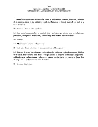 ITHUI 
Ingeniería en logística. I-A Noviembre 2013. 
INTRODUCCION A LA INGENIERIA EN LOGÍSTICA UNIDAD #4 
22.- Esta Marca contiene información sobre el importador, destino, dirección, número 
de referencia, número de unidades, etcétera. Mencione el tipo de marcado al cual se le 
hace mención: 
R= Marcado estándar o de expedición. 
23.- Son todos los materiales, procedimientos y métodos que sirven para acondicionar, 
presentar, manipular, almacenar, conservar y transportar una mercancía: 
R= Embalaje. 
24.- Mencione la función del embalaje: 
R= Protección física y facilitar el Almacenamiento al Transportar. 
25.- Este no tiene un buen impacto sobre el medio ambiente. Además son muy difíciles 
de reciclar. Sin embargo una de las ventajas es que la mayoría de las veces es posible 
utilizarlo para varias cosas y varias veces ya que son durables y resistentes. A que tipo 
de empaque le pertenece esta característica: 
R= Empaque de plástico. 
 