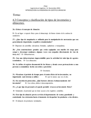 ITHUI 
Ingeniería en logística. I-A Noviembre 2013. 
INTRODUCCION A LA INGENIERIA EN LOGÍSTICA UNIDAD #4 
Tema: 
4.2 Conceptos y clasificación de tipos de inventarios y 
almacenes. 
26.- Esboce el concepto de Almacén: 
R= Es un lugar o espacio físico para el almacenaje de bienes dentro de la cadena de 
suministro. 
27.- ¿Que tipo de maquinaria es utilizada para la manipulación de mercancías que son 
generalmente depositadas en pallets estandarizados? 
R= Disponen de carretillas elevadoras frontales, apiladoras o transpaletas. 
28.- ¿Son construcciones grandes que están equipadas con muelles de carga para 
cargar y descargar camiones; algunas veces son cargados directamente de vías de 
tren, etc.? R= Infraestructura. 
29.- Son una infraestructura imprescindible para la actividad de todo tipo de agentes 
económicos. R= Los almacenes. 
30.- Se define al registro documental de los bienes y demás cosas pertenecientes a una 
persona o comunidad, hecho con orden y precisión: 
R= Inventario. 
31.- Mencione el periodo de tiempo para el conteo físico de los inventarios, no 
importando cual sistema se utilice: R= por lo menos una vez al año. 
32.- En cuestión de protección; ¿Qué factores alteran el almacenamiento del 
inventario? R= Los robos, daños ó descomposición. 
33.- ¿A que tipo de personal se le puede permitir el acceso al inventario físico? 
R= Solamente al personal que no tiene acceso a los registros contables. 
34.- Este tipo de almacén presta servicio al departamento de ventas, guardando y 
controlando las existencias hasta el momento de despachar los productos a los clientes. 
R= El almacén de productos terminados. 
 