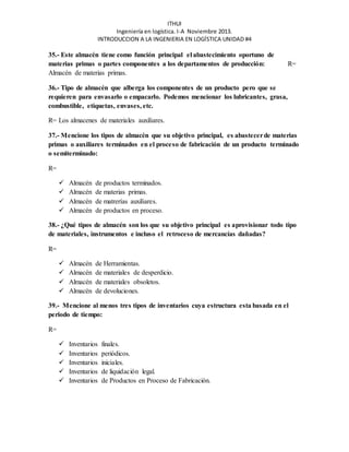 ITHUI 
Ingeniería en logística. I-A Noviembre 2013. 
INTRODUCCION A LA INGENIERIA EN LOGÍSTICA UNIDAD #4 
35.- Este almacén tiene como función principal el abastecimiento oportuno de 
materias primas o partes componentes a los departamentos de producción: R= 
Almacén de materias primas. 
36.- Tipo de almacén que alberga los componentes de un producto pero que se 
requieren para envasarlo o empacarlo. Podemos mencionar los lubricantes, grasa, 
combustible, etiquetas, envases, etc. 
R= Los almacenes de materiales auxiliares. 
37.- Mencione los tipos de almacén que su objetivo principal, es abastecer de materias 
primas o auxiliares terminados en el proceso de fabricación de un producto terminado 
o semiterminado: 
R= 
 Almacén de productos terminados. 
 Almacén de materias primas. 
 Almacén de matrerías auxiliares. 
 Almacén de productos en proceso. 
38.- ¿Qué tipos de almacén son los que su objetivo principal es aprovisionar todo tipo 
de materiales, instrumentos e incluso el retroceso de mercancías dañadas? 
R= 
 Almacén de Herramientas. 
 Almacén de materiales de desperdicio. 
 Almacén de materiales obsoletos. 
 Almacén de devoluciones. 
39.- Mencione al menos tres tipos de inventarios cuya estructura esta basada en el 
periodo de tiempo: 
R= 
 Inventarios finales. 
 Inventarios periódicos. 
 Inventarios iniciales. 
 Inventarios de liquidación legal. 
 Inventarios de Productos en Proceso de Fabricación. 
 