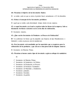 ITHUI 
Ingeniería en logística. I-A Noviembre 2013. 
INTRODUCCION A LA INGENIERIA EN LOGÍSTICA UNIDAD #4 
40.- Mencione el objetivo de los Inventarios finales: 
R= se realiza cada vez que se cierra el periodo fiscal, normalmente el 31 de diciembre. 
41.- Esboce el concepto de los Inventarios periódicos: 
R= aquel que se realiza cada determinado tiempo dentro de una empresa. 
42.- es aquel inventario en el cual se registra todos los bienes de la empresa. Solo se 
documenta los bienes existentes en el o en los días de elaboración. 
R= Inventarios iniciales. 
43.- ¿Que son los Inventarios de Productos en Proceso de Fabricación? 
R= Lo conforman los bienes que ha adquirido una Empresa de tipo Manufacturera o 
Industrial y están en proceso aún de manufactura. 
44.- Este inventario está constituido por los materiales que se requieren para la 
elaboración de los productos y que aún no se han procesado de ninguna manera: 
R= Inventarios de Materias Primas. 
45.- Mencione al menos cuatro tipos de inventario según su enfoque de suministro: 
R= 
 Inventarios de Materias Primas. 
 Inventarios de Suministros de Fábrica. 
 Inventarios de Producción en Proceso. 
 Inventarios de Productos Terminados. 
 Inventarios de Materiales y Suministros. 
 Inventarios puntuales. 
 Inventarios forestales. 
 Inventarios de gestión. 
 