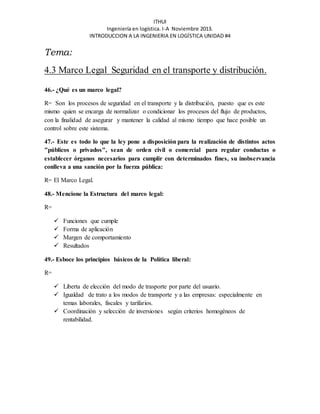 ITHUI 
Ingeniería en logística. I-A Noviembre 2013. 
INTRODUCCION A LA INGENIERIA EN LOGÍSTICA UNIDAD #4 
Tema: 
4.3 Marco Legal Seguridad en el transporte y distribución. 
46.- ¿Qué es un marco legal? 
R= Son los procesos de seguridad en el transporte y la distribución, puesto que es este 
mismo quien se encarga de normalizar o condicionar los procesos del flujo de productos, 
con la finalidad de asegurar y mantener la calidad al mismo tiempo que hace posible un 
control sobre este sistema. 
47.- Este es todo lo que la ley pone a disposición para la realización de distintos actos 
"públicos o privados", sean de orden civil o comercial para regular conductas o 
establecer órganos necesarios para cumplir con determinados fines, su inobservancia 
conlleva a una sanción por la fuerza pública: 
R= El Marco Legal. 
48.- Mencione la Estructura del marco legal: 
R= 
 Funciones que cumple 
 Forma de aplicación 
 Margen de comportamiento 
 Resultados 
49.- Esboce los principios básicos de la Política liberal: 
R= 
 Liberta de elección del modo de trasporte por parte del usuario. 
 Igualdad de trato a los modos de transporte y a las empresas: especialmente en 
temas laborales, fiscales y tarifarios. 
 Coordinación y selección de inversiones según criterios homogéneos de 
rentabilidad. 
 