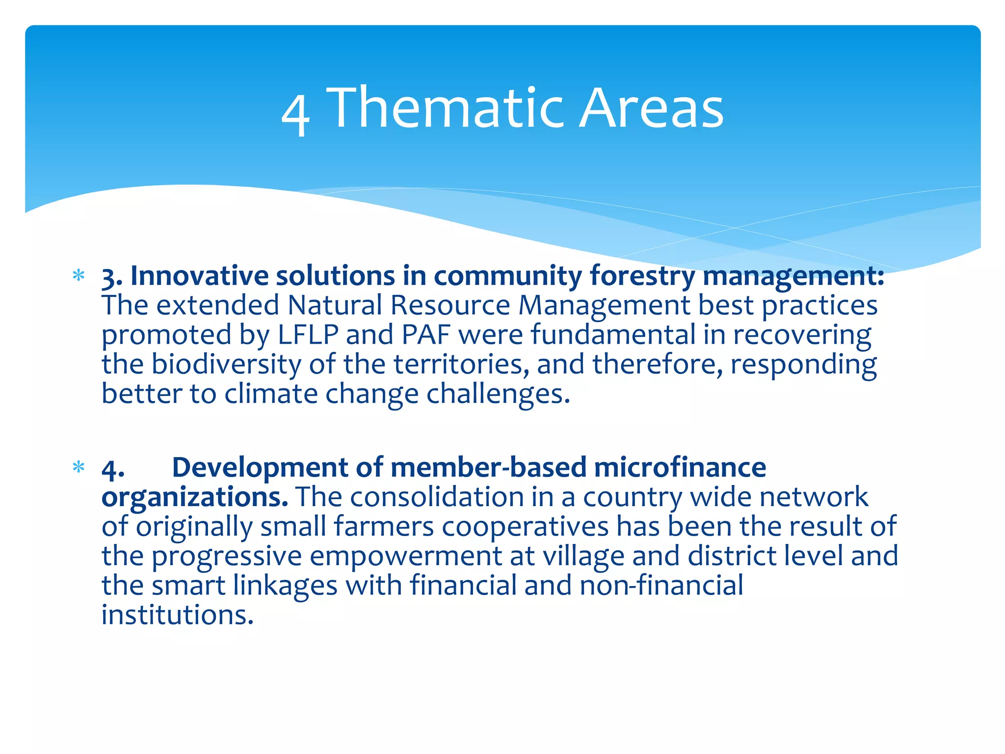 4 Thematic Areas 
 3. Innovative solutions in community forestry management: 
The extended Natural Resource Management best practices 
promoted by LFLP and PAF were fundamental in recovering 
the biodiversity of the territories, and therefore, responding 
better to climate change challenges. 
 4. Development of member-based microfinance 
organizations. The consolidation in a country wide network 
of originally small farmers cooperatives has been the result of 
the progressive empowerment at village and district level and 
the smart linkages with financial and non-financial 
institutions. 
 