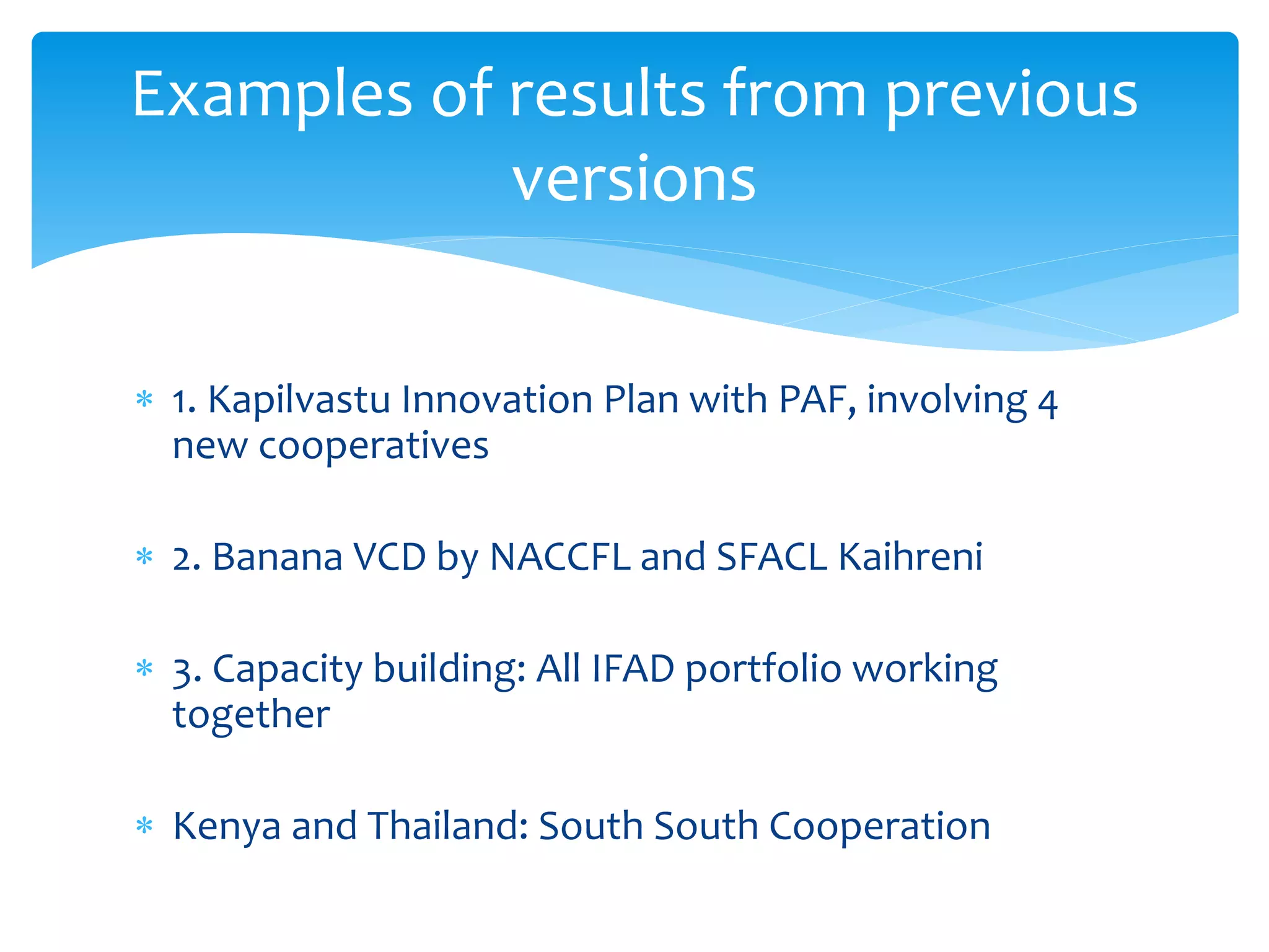 Examples of results from previous 
versions 
 1. Kapilvastu Innovation Plan with PAF, involving 4 
new cooperatives 
 2. Banana VCD by NACCFL and SFACL Kaihreni 
 3. Capacity building: All IFAD portfolio working 
together 
 Kenya and Thailand: South South Cooperation 
 