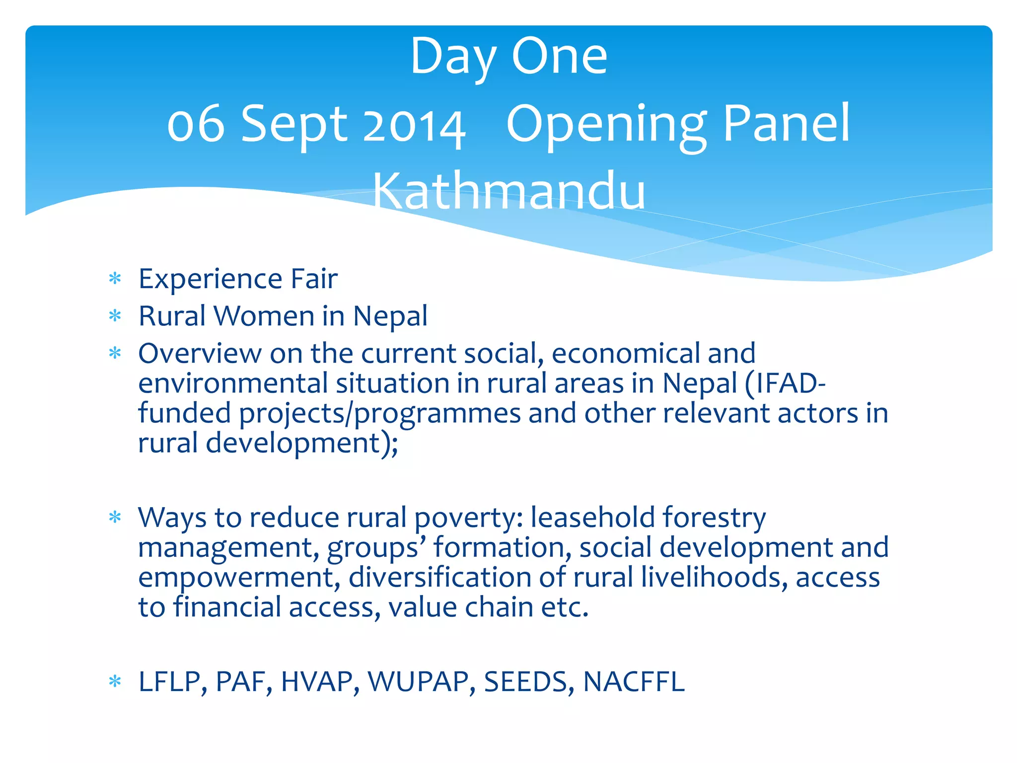 Day One 
06 Sept 2014 Opening Panel 
Kathmandu 
 Experience Fair 
 Rural Women in Nepal 
 Overview on the current social, economical and 
environmental situation in rural areas in Nepal (IFAD-funded 
projects/programmes and other relevant actors in 
rural development); 
 Ways to reduce rural poverty: leasehold forestry 
management, groups’ formation, social development and 
empowerment, diversification of rural livelihoods, access 
to financial access, value chain etc. 
 LFLP, PAF, HVAP, WUPAP, SEEDS, NACFFL 
 