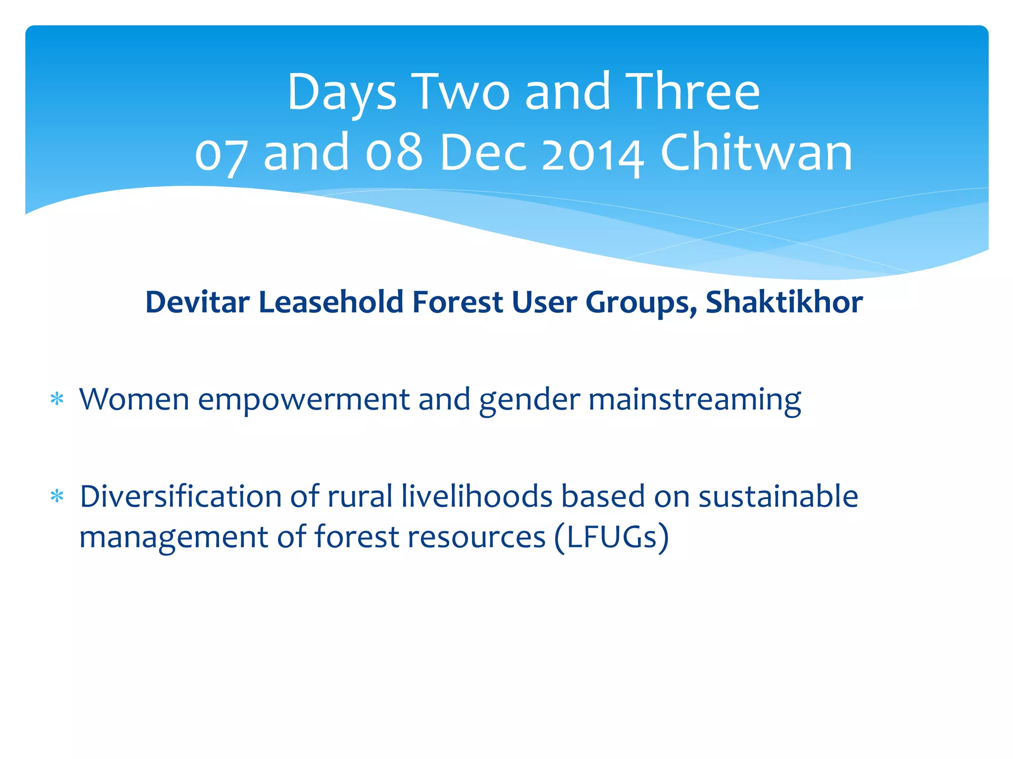 Days Two and Three 
07 and 08 Dec 2014 Chitwan 
Devitar Leasehold Forest User Groups, Shaktikhor 
 Women empowerment and gender mainstreaming 
 Diversification of rural livelihoods based on sustainable 
management of forest resources (LFUGs) 
 