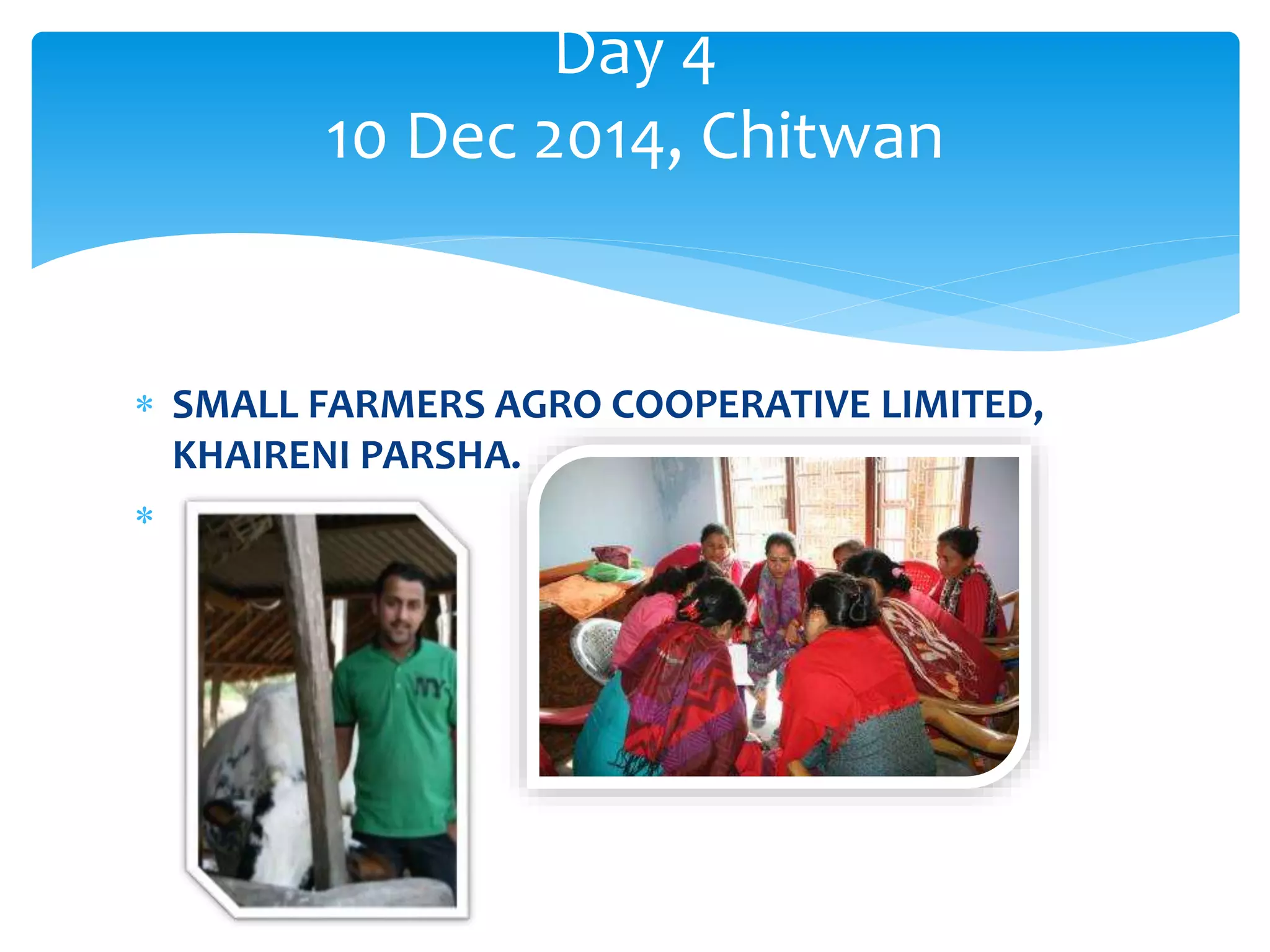 Day 4 
10 Dec 2014, Chitwan 
 SMALL FARMERS AGRO COOPERATIVE LIMITED, 
KHAIRENI PARSHA. 
 
 