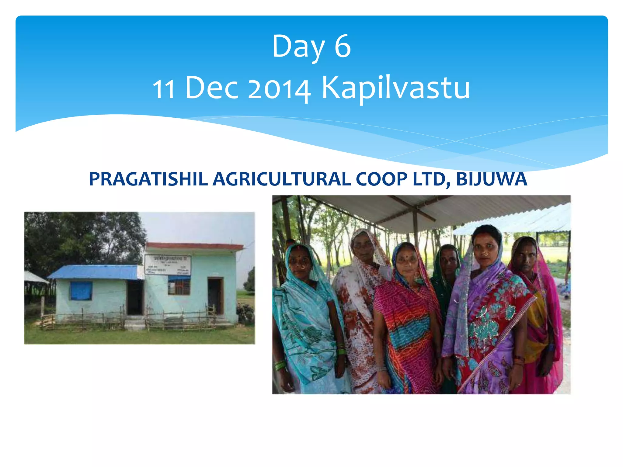 Day 6 
11 Dec 2014 Kapilvastu 
PRAGATISHIL AGRICULTURAL COOP LTD, BIJUWA 
 