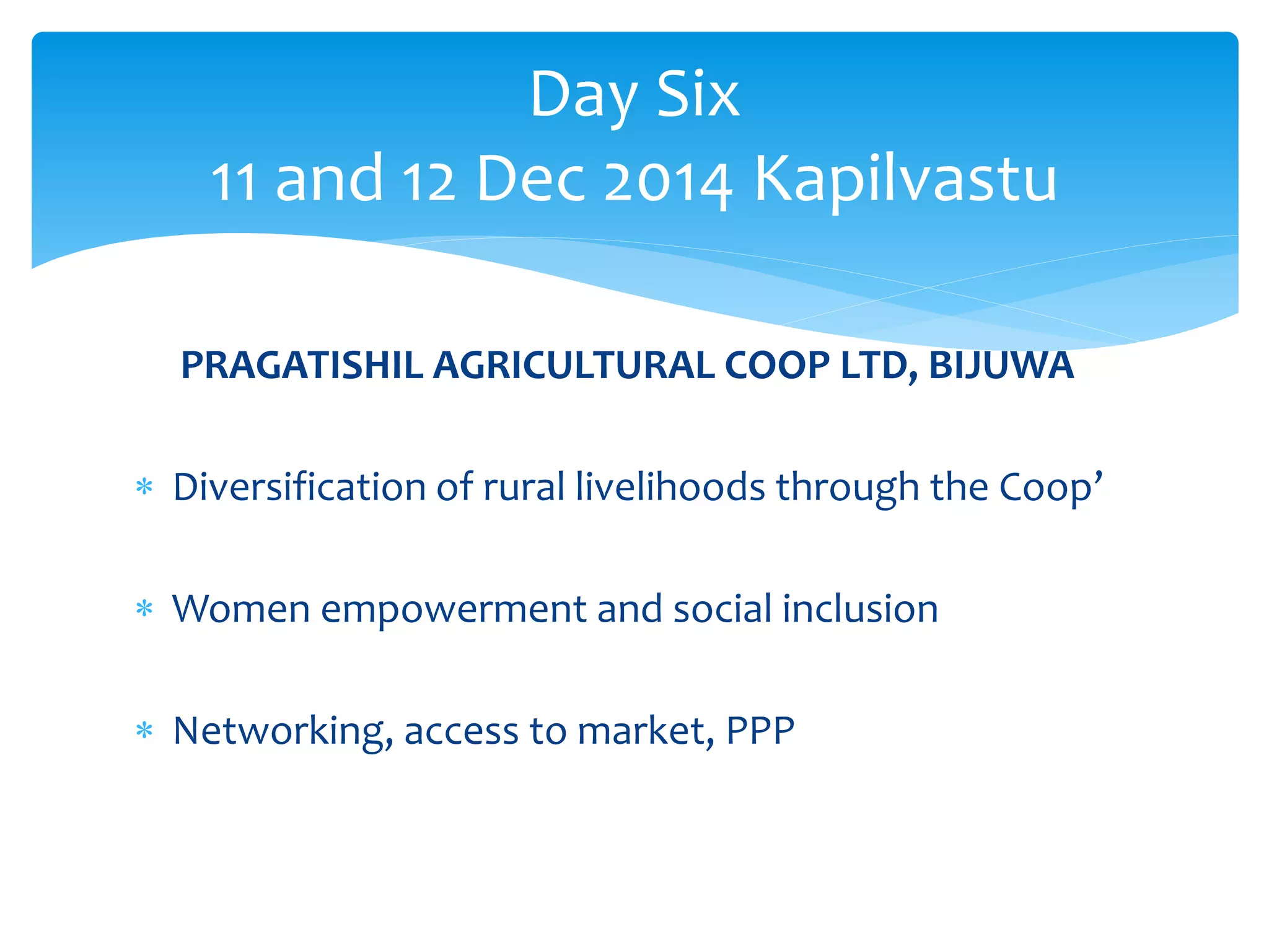 Day Six 
11 and 12 Dec 2014 Kapilvastu 
PRAGATISHIL AGRICULTURAL COOP LTD, BIJUWA 
 Diversification of rural livelihoods through the Coop’ 
 Women empowerment and social inclusion 
 Networking, access to market, PPP 
 