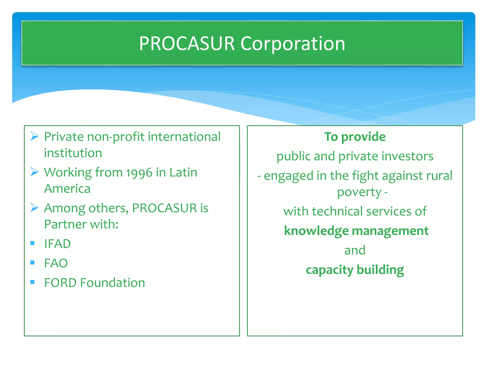 PROCASUR Corporation 
 Private non-profit international 
institution 
PROCASUR CORPORATION 
 Working from 1996 in Latin 
America 
 Among others, PROCASUR is 
Partner with: 
 IFAD 
 FAO 
 FORD Foundation 
To provide 
public and private investors 
OUR MISSION 
- engaged in the fight against rural 
poverty - 
with technical services of 
knowledge management 
and 
capacity building 
 