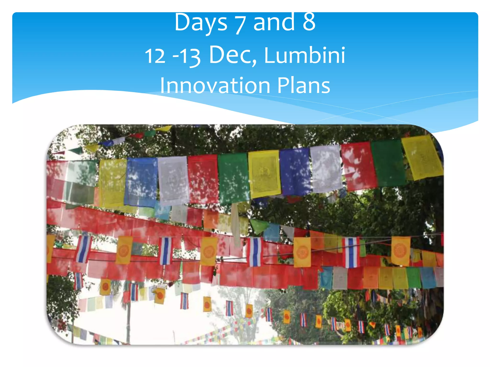 Days 7 and 8 
12 -13 Dec, Lumbini 
Innovation Plans 
 