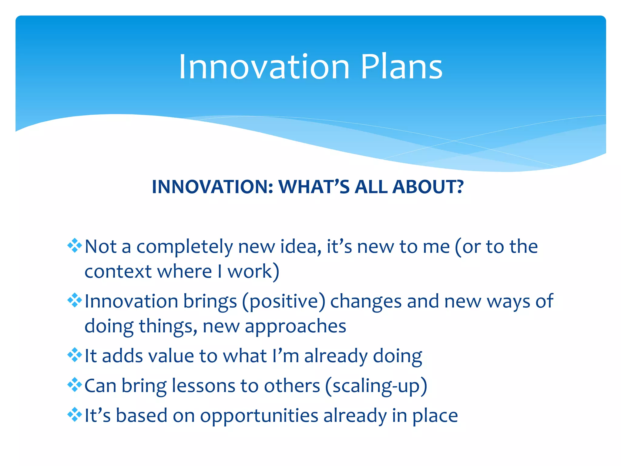 Innovation Plans 
INNOVATION: WHAT’S ALL ABOUT? 
Not a completely new idea, it’s new to me (or to the 
context where I work) 
Innovation brings (positive) changes and new ways of 
doing things, new approaches 
It adds value to what I’m already doing 
Can bring lessons to others (scaling-up) 
It’s based on opportunities already in place 
 