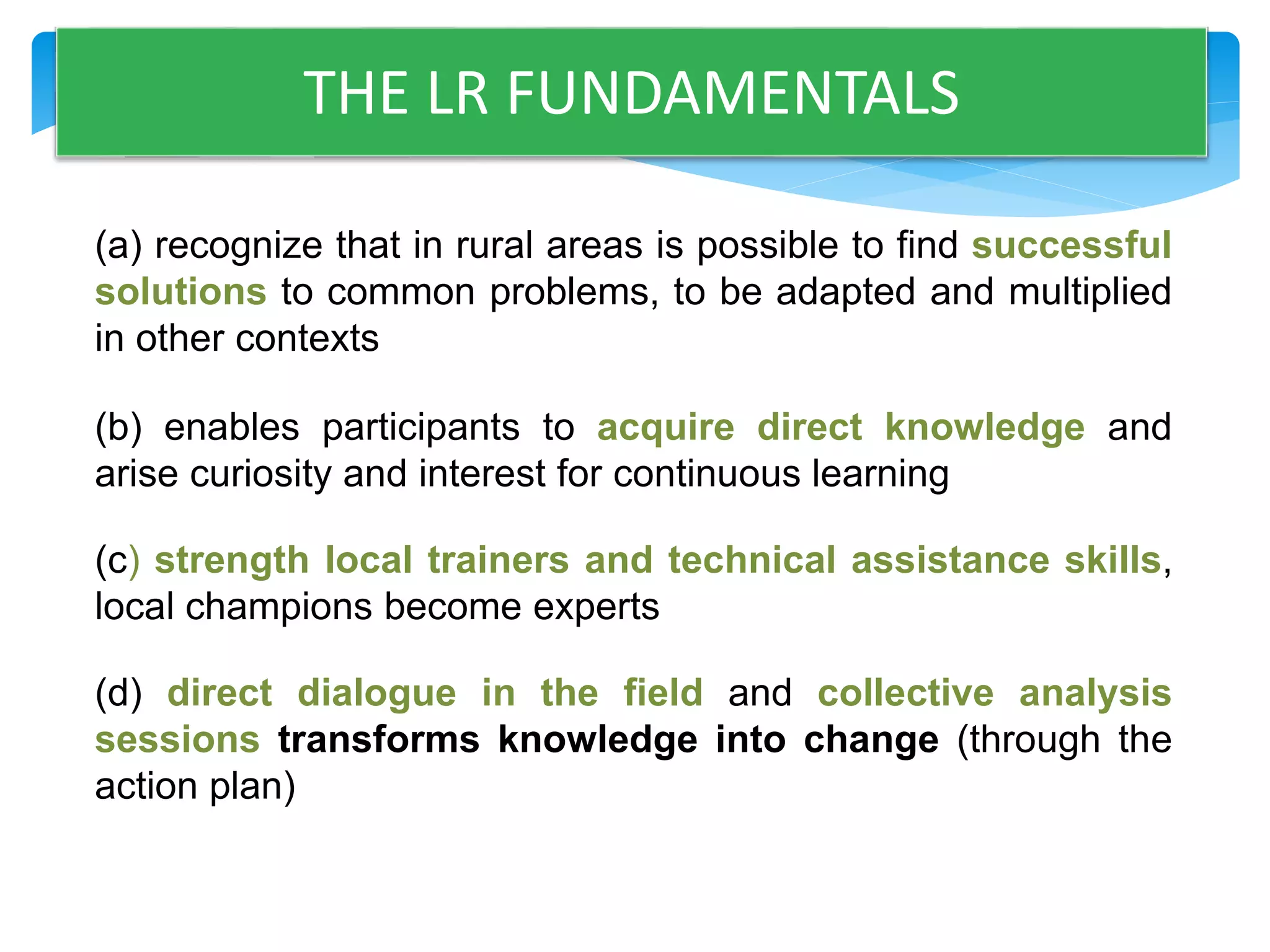 THE LR FUNDAMENTALS 
(a) recognize that in rural areas is possible to find successful 
solutions to common problems, to be adapted and multiplied 
in other contexts 
(b) enables participants to acquire direct knowledge and 
arise curiosity and interest for continuous learning 
(c) strength local trainers and technical assistance skills, 
local champions become experts 
(d) direct dialogue in the field and collective analysis 
sessions transforms knowledge into change (through the 
action plan) 
 