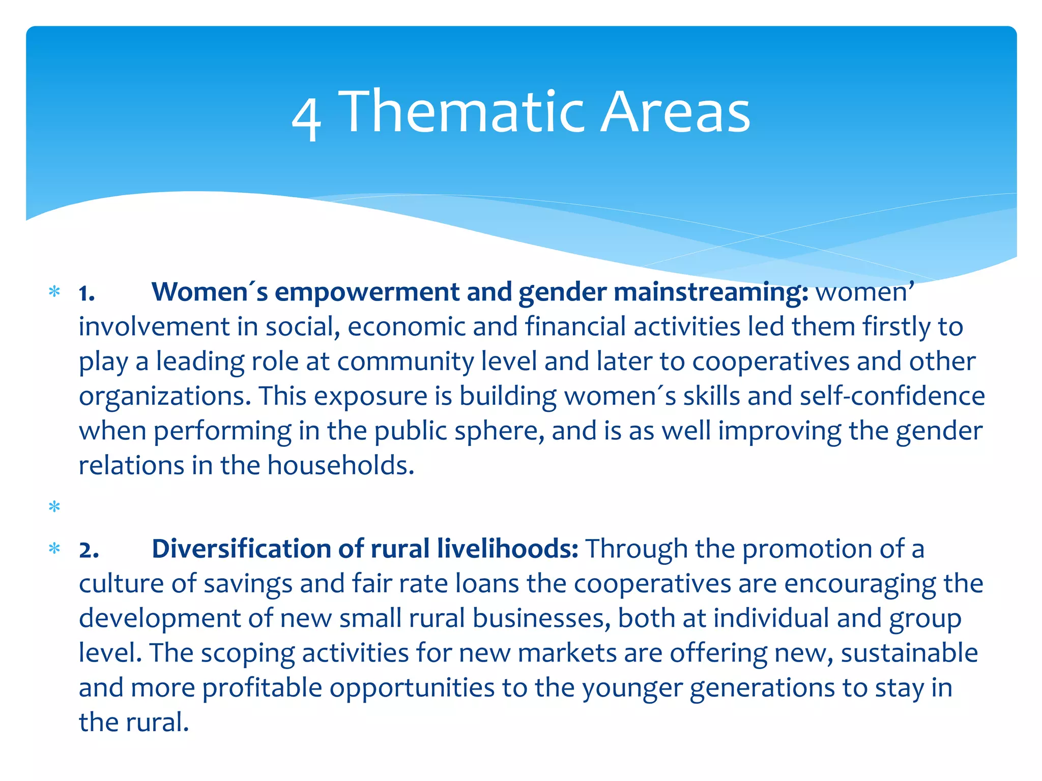 4 Thematic Areas 
 1. Women´s empowerment and gender mainstreaming: women’ 
involvement in social, economic and financial activities led them firstly to 
play a leading role at community level and later to cooperatives and other 
organizations. This exposure is building women´s skills and self-confidence 
when performing in the public sphere, and is as well improving the gender 
relations in the households. 
 
 2. Diversification of rural livelihoods: Through the promotion of a 
culture of savings and fair rate loans the cooperatives are encouraging the 
development of new small rural businesses, both at individual and group 
level. The scoping activities for new markets are offering new, sustainable 
and more profitable opportunities to the younger generations to stay in 
the rural. 
 