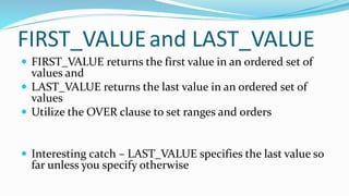 FIRST_VALUEand LAST_VALUE
 FIRST_VALUE returns the first value in an ordered set of
values and
 LAST_VALUE returns the last value in an ordered set of
values
 Utilize the OVER clause to set ranges and orders
 Interesting catch – LAST_VALUE specifies the last value so
far unless you specify otherwise
 