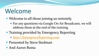 Welcome
 Welcome to all those joining us remotely.
 For any questions via Google On Air Broadcasts, we will
address these at the end of the training
 Training provided by Emergency Reporting
 http://EmergencyReporting.com
 Presented by Steve Stedman
 And Aaron Buma
 