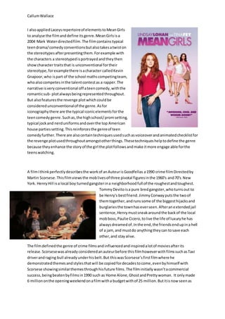 CallumWallace
I alsoappliedLaceysrepertoireof elementstoMeanGirls
to analyse the filmanddefine itsgenre. MeanGirlsisa
2004 Mark Waterdirectedfilm. The filmcontains typical
teendrama/comedyconventionsbutalsotakesatwiston
the stereotypesafterpresentingthem.Forexample with
the characters a stereotypedisportrayedandtheythen
showcharacter traitsthat is unconventional fortheir
stereotype,forexamplethere isacharacter calledKevin
Gnapoor,who ispart of the school mathscompetingteam,
whoalsocompetesinthe talentcontestas a rapper. The
narrative isveryconventional off ateencomedy,withthe
romanticsub- plotalwaysbeingrepresentedthroughout.
But alsofeaturesthe revenge plotwhichcouldbe
consideredunconventionalof the genre.Asfor
iconographythere are the typical iconicelementsforthe
teencomedygenre.Suchas,the highschool/promsetting,
typical jockand nerduniformsandoverthe top American
house partiessetting.Thisreinforcesthe genreof teen
comedyfurther.There are alsocertaintechniquesusedsuchasvoiceoverandanimatedchecklistfor
the revenge plotusedthroughoutamongstotherthings.Thesetechniqueshelptodefine the genre
because theyenhance the storyof the girl the plotfollowsandmake itmore engage able forthe
teenswatching.
A filmIthinkperfectlydescribesthe workof anAuteurisGoodfellas a1990 crime filmDirectedby
Martin Scorsese.Thisfilmviewsthe moblivesof three pivotal figuresinthe 1960's and70's New
York. HenryHill isa local boy turnedgangsterina neighborhoodfull of the roughestandtoughest.
TommyDevitoisa pure bredgangster,whoturnsout to
be Henry's bestfriend.JimmyConwayputsthe twoof
themtogether,andrunssome of the biggesthijacksand
burglariesthe townhaseverseen.Afteranextendedjail
sentence,Henrymustsneakaroundthe backof the local
mobboss,Paulie Cicero,tolive the life of luxuryhe has
alwaysdreamedof.Inthe end,the friendsendupina hell
of a jam, and mustdo anythingtheycan tosave each
other,and stay alive.
The filmdefinedthe genre of crime filmsandinfluencedandinspiredalotof moviesafterits
release.Scorsesewasalreadyconsideredanauteurbefore thisfilmhoweverwithfilmssuchasTaxi
driverandraging bull alreadyunderhisbelt.But thiswasScorsese’sfirstfilmwhere he
demonstratedthemesandstylesthatwill be copiedfordecadestocome,evenbyhimself with
Scorsese showingsimilarthemesthroughhisfuture films.The filminitiallywasn’tacommercial
success,beingbeatenbyfilmsin1990 such as Home Alone,GhostandPrettywoman. It onlymade
6 milliononthe openingweekendonafilmwitha budgetwithof 25 million.Butitisnow seenas
 
