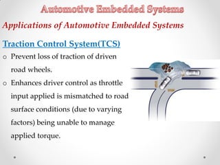 Traction Control System(TCS)
o Prevent loss of traction of driven
road wheels.
o Enhances driver control as throttle
input applied is mismatched to road
surface conditions (due to varying
factors) being unable to manage
applied torque.
Applications of Automotive Embedded Systems
 
