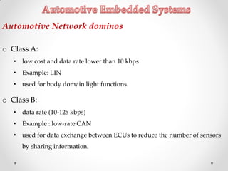 Automotive Network dominos
o Class A:
• low cost and data rate lower than 10 kbps
• Example: LIN
• used for body domain light functions.
o Class B:
• data rate (10‐125 kbps)
• Example : low‐rate CAN
• used for data exchange between ECUs to reduce the number of sensors
by sharing information.
 