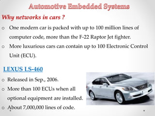 LEXUS LS-460
o Released in Sep., 2006.
o More than 100 ECUs when all
optional equipment are installed.
o About 7,000,000 lines of code.
o One modern car is packed with up to 100 million lines of
computer code, more than the F-22 Raptor Jet fighter.
o More luxurious cars can contain up to 100 Electronic Control
Unit (ECU).
 