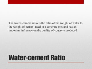 Water-cement Ratio
The water–cement ratio is the ratio of the weight of water to
the weight of cement used in a concrete mix and has an
important influence on the quality of concrete produced
 