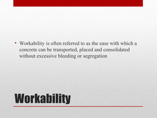 Workability
• Workability is often referred to as the ease with which a
concrete can be transported, placed and consolidated
without excessive bleeding or segregation
 